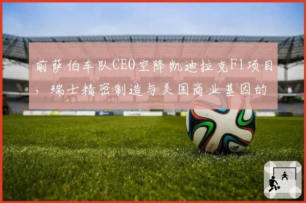前萨伯车队CEO空降凯迪拉克F1项目，瑞士精密制造与美国商业基因的融合