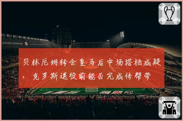 贝林厄姆转会皇马后中场搭档成疑，克罗斯退役前能否完成传帮带