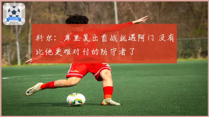 科尔：库里复出首战就遇阿门 没有比他更难对付的防守者了
