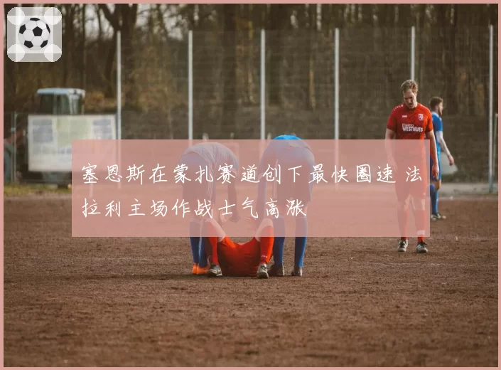 塞恩斯在蒙扎赛道创下最快圈速 法拉利主场作战士气高涨