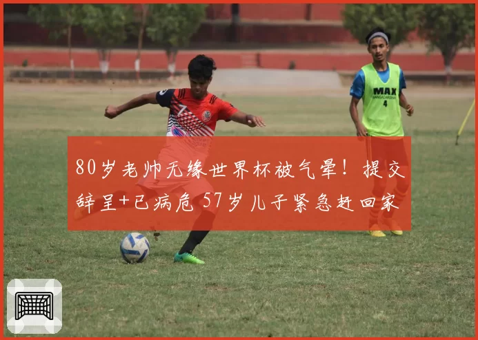 80岁老帅无缘世界杯被气晕!提交辞呈+已病危 57岁儿子紧急赶回家