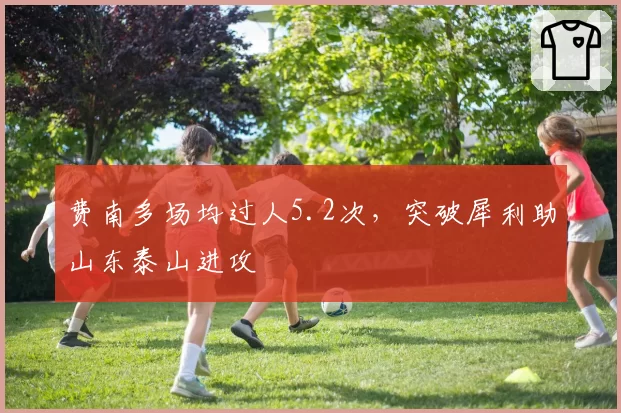费南多场均过人5.2次,突破犀利助山东泰山进攻