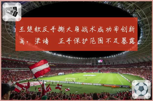 王楚钦反手撕大角战术成功率创新高，梁靖崑正手保护范围不足暴露短板