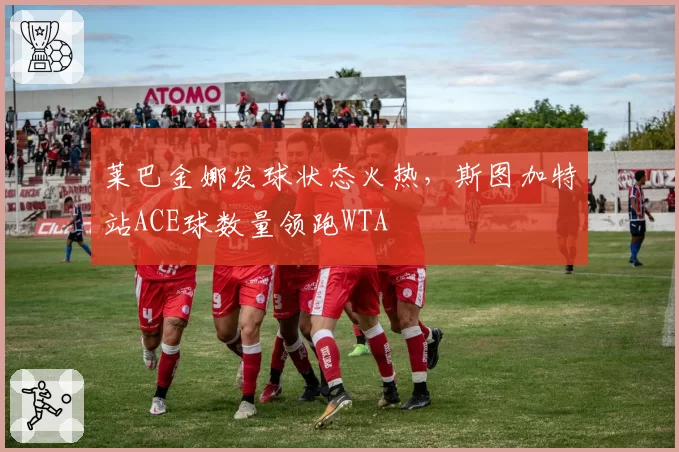 莱巴金娜发球状态火热,斯图加特站ACE球数量领跑WTA