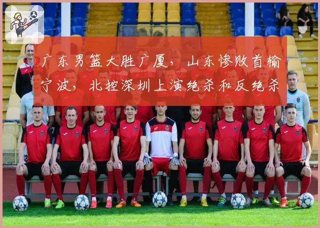 广东男篮大胜广厦,山东惨败首输宁波,北控深圳上演绝杀和反绝杀