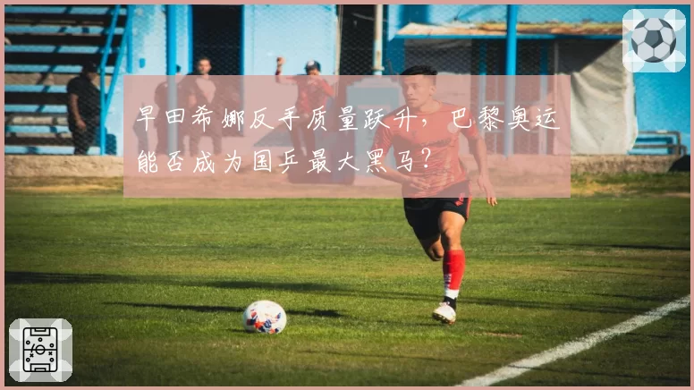 早田希娜反手质量跃升，巴黎奥运能否成为国乒最大黑马？