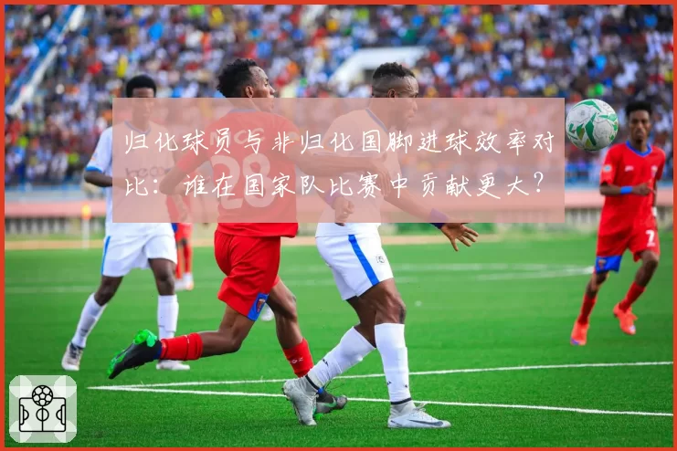归化球员与非归化国脚进球效率对比：谁在国家队比赛中贡献更大？