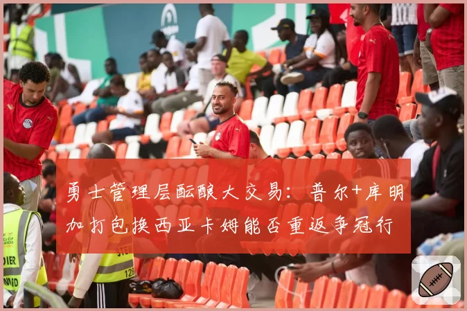 勇士管理层酝酿大交易：普尔+库明加打包换西亚卡姆能否重返争冠行列