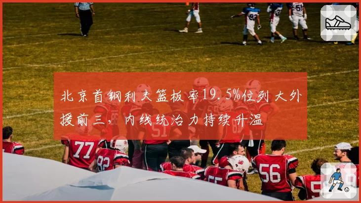 北京首钢利夫篮板率19.5%位列大外援前三，内线统治力持续升温