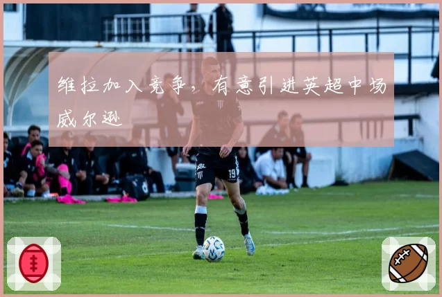 维拉加入竞争，有意引进英超中场威尔逊