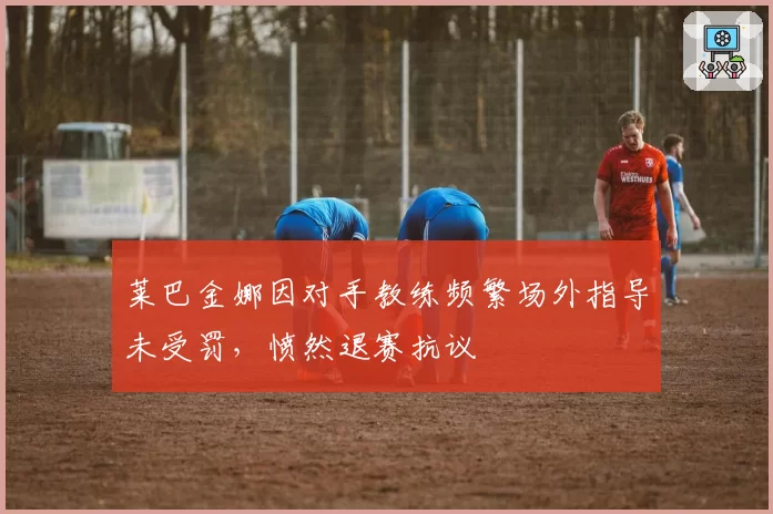 莱巴金娜因对手教练频繁场外指导未受罚,愤然退赛抗议