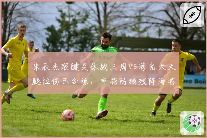 朱辰杰跟腱炎休战三周vs蒋光太大腿拉伤已合练,申花防线残阵海港迎来利好