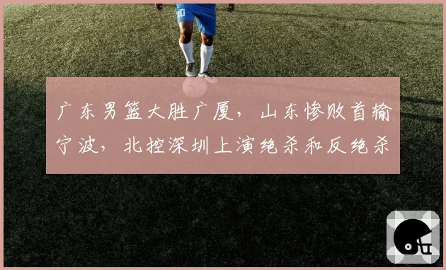 广东男篮大胜广厦，山东惨败首输宁波，北控深圳上演绝杀和反绝杀