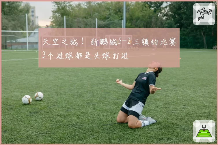 天空之城 !新鹏城5-2三镇的比赛3个进球都是头球打进