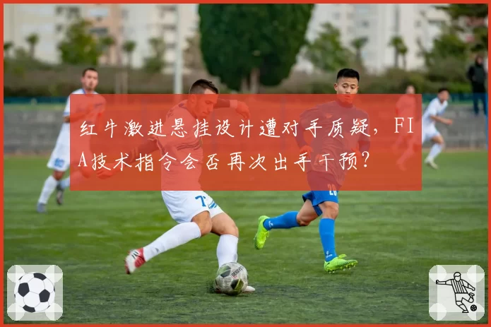 红牛激进悬挂设计遭对手质疑,FIA技术指令会否再次出手干预?