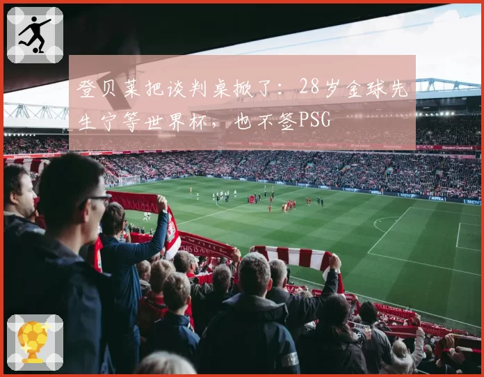 登贝莱把谈判桌掀了：28岁金球先生宁等世界杯，也不签PSG
