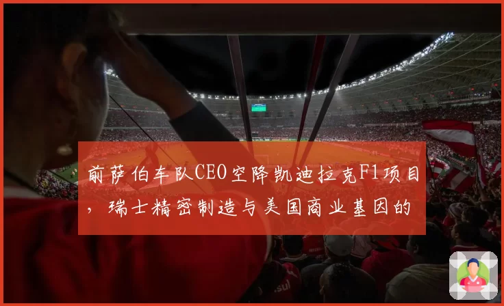 前萨伯车队CEO空降凯迪拉克F1项目，瑞士精密制造与美国商业基因的融合