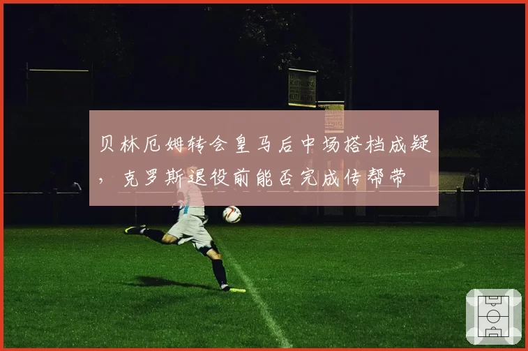 贝林厄姆转会皇马后中场搭档成疑，克罗斯退役前能否完成传帮带