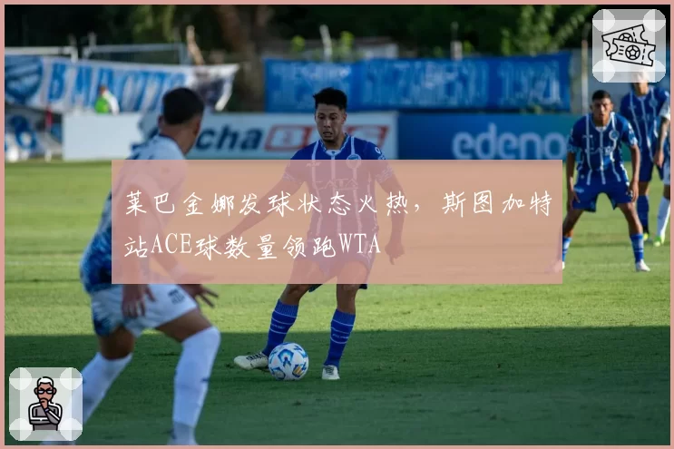 莱巴金娜发球状态火热，斯图加特站ACE球数量领跑WTA