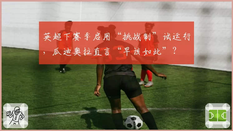 英超下赛季启用“挑战制”试运行,瓜迪奥拉直言“早该如此”?