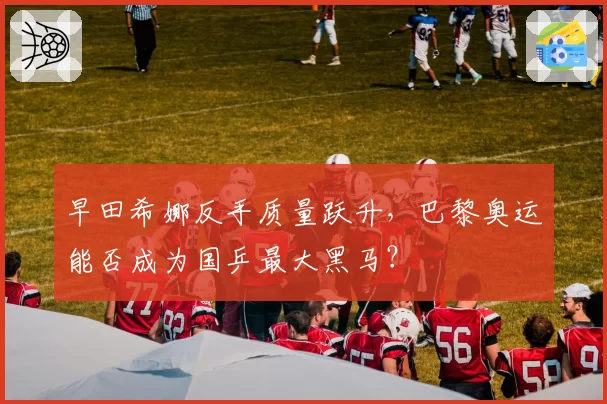 早田希娜反手质量跃升，巴黎奥运能否成为国乒最大黑马？
