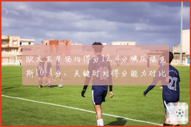 欧文末节场均得分12.4分碾压福克斯10.1分，关键时刻得分能力对比悬殊