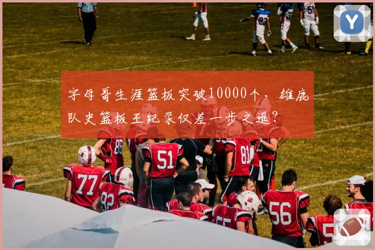 字母哥生涯篮板突破10000个，雄鹿队史篮板王纪录仅差一步之遥？