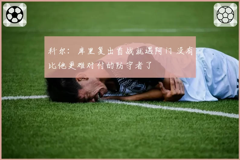 科尔：库里复出首战就遇阿门 没有比他更难对付的防守者了