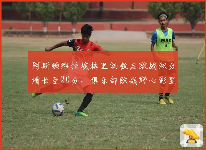 阿斯顿维拉埃梅里执教后欧战积分增长至20分,俱乐部欧战野心彰显