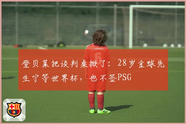 登贝莱把谈判桌掀了：28岁金球先生宁等世界杯，也不签PSG