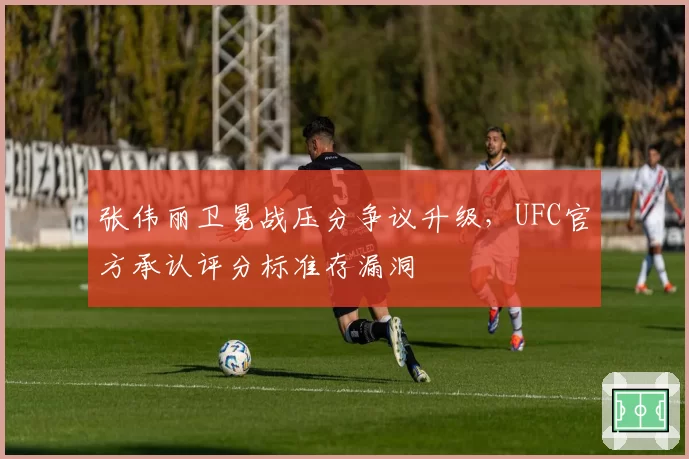 张伟丽卫冕战压分争议升级，UFC官方承认评分标准存漏洞