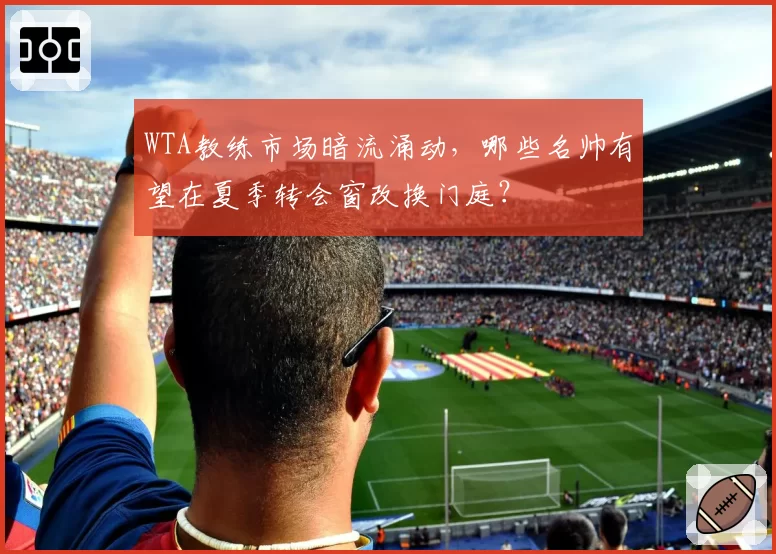 WTA教练市场暗流涌动，哪些名帅有望在夏季转会窗改换门庭？