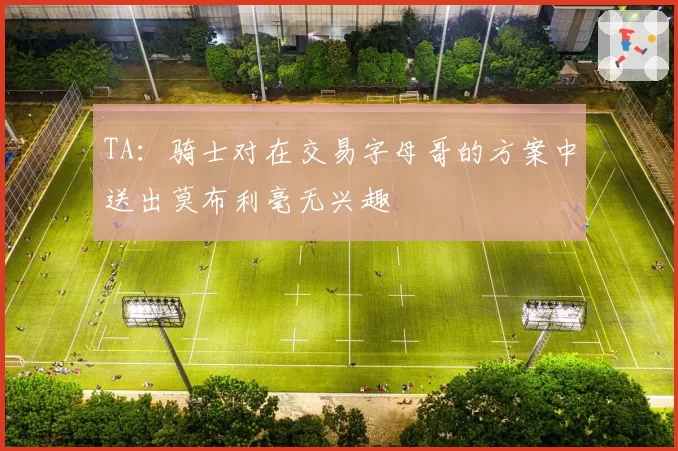 TA：骑士对在交易字母哥的方案中送出莫布利毫无兴趣