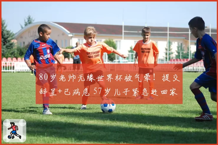 80岁老帅无缘世界杯被气晕!提交辞呈+已病危 57岁儿子紧急赶回家