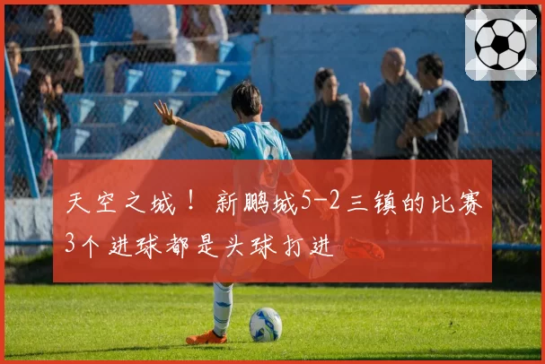 天空之城 !新鹏城5-2三镇的比赛3个进球都是头球打进