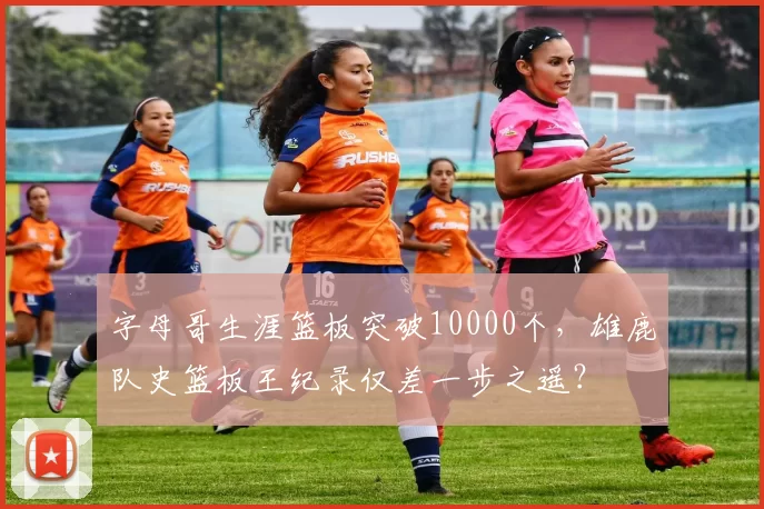 字母哥生涯篮板突破10000个，雄鹿队史篮板王纪录仅差一步之遥？