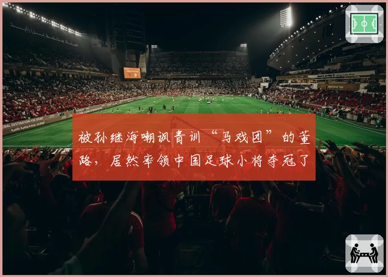 被孙继海嘲讽青训“马戏团”的董路，居然率领中国足球小将夺冠了