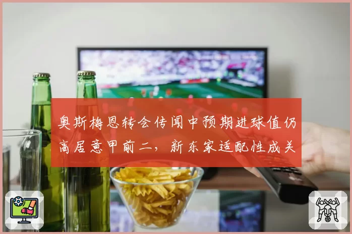 奥斯梅恩转会传闻中预期进球值仍高居意甲前二，新东家适配性成关键
