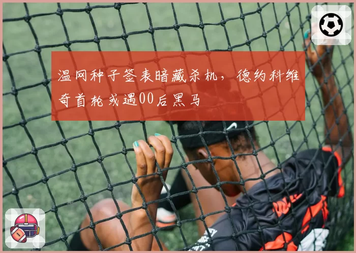 温网种子签表暗藏杀机,德约科维奇首轮或遇00后黑马