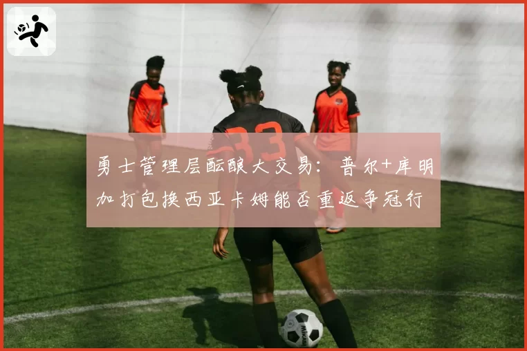 勇士管理层酝酿大交易：普尔+库明加打包换西亚卡姆能否重返争冠行列