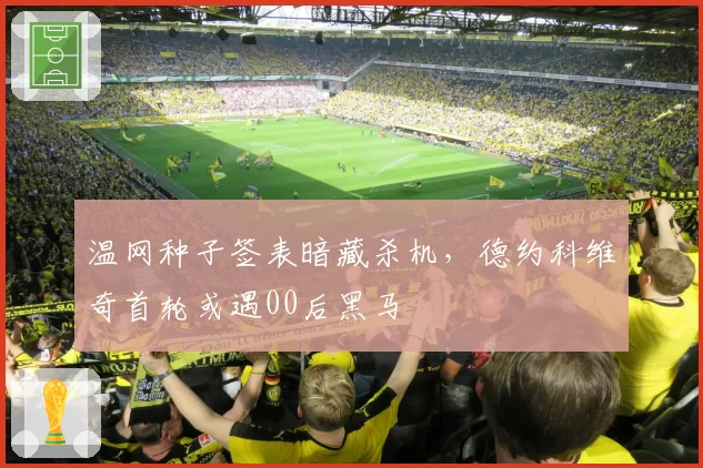 温网种子签表暗藏杀机，德约科维奇首轮或遇00后黑马