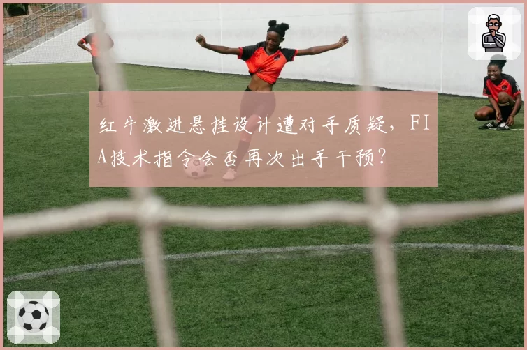 红牛激进悬挂设计遭对手质疑,FIA技术指令会否再次出手干预?