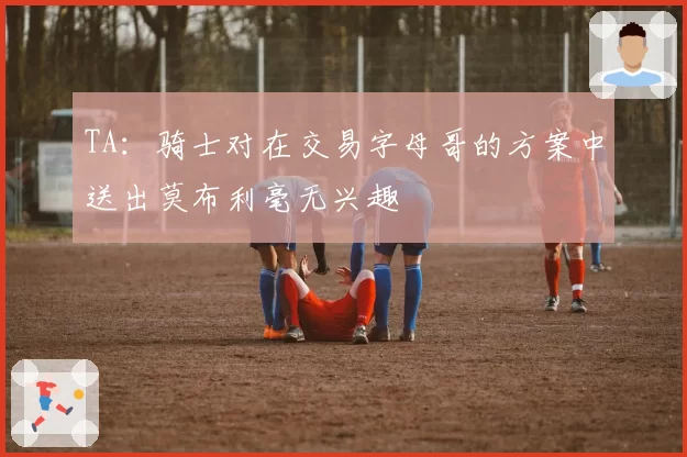 TA：骑士对在交易字母哥的方案中送出莫布利毫无兴趣