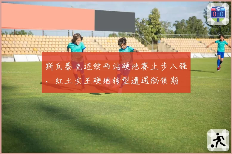 斯瓦泰克连续两站硬地赛止步八强,红土女王硬地转型遭遇瓶颈期