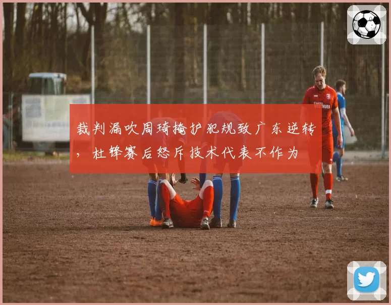 裁判漏吹周琦掩护犯规致广东逆转，杜锋赛后怒斥技术代表不作为