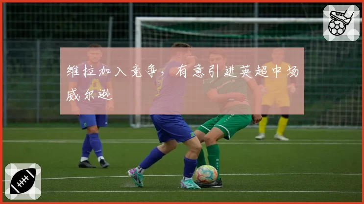 维拉加入竞争，有意引进英超中场威尔逊