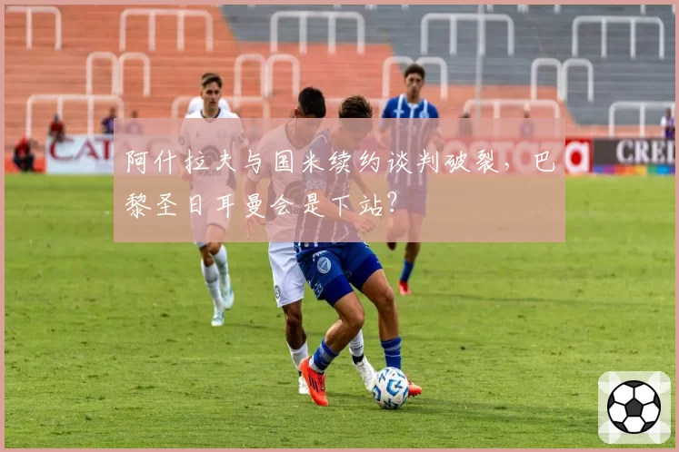阿什拉夫与国米续约谈判破裂，巴黎圣日耳曼会是下站？