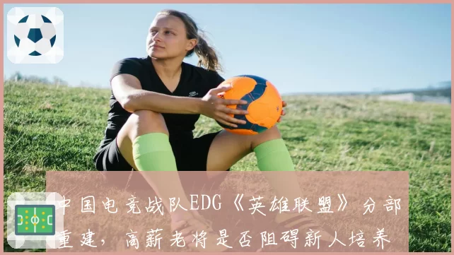 中国电竞战队EDG《英雄联盟》分部重建,高薪老将是否阻碍新人培养与战术革新?