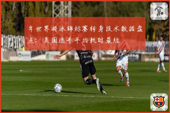 年世界游泳锦标赛转身技术数据盘点:美国选手平均耗时最短